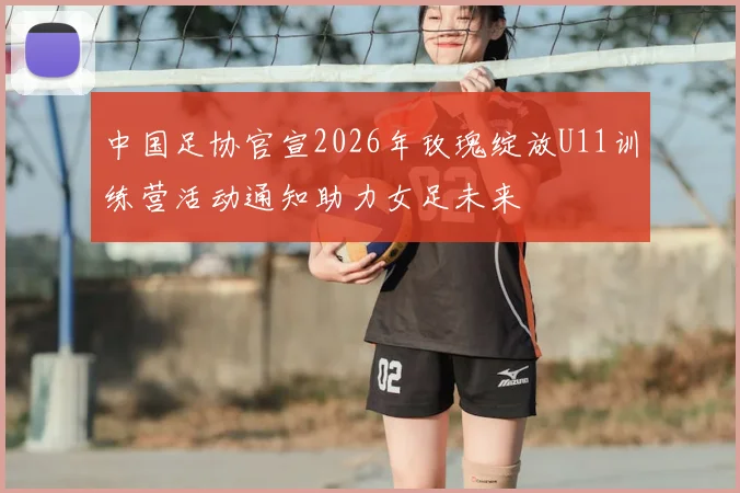 中国足协官宣2026年玫瑰绽放U11训练营活动通知助力女足未来