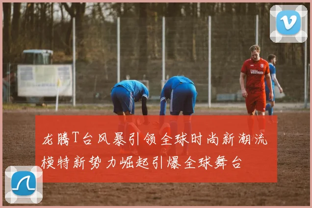 龙腾T台风暴引领全球时尚新潮流 模特新势力崛起引爆全球舞台