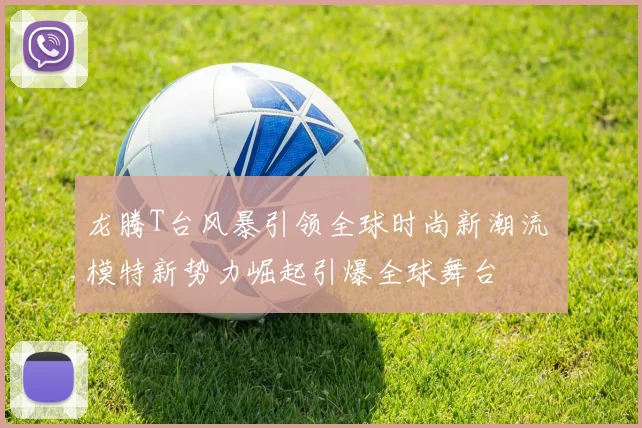 龙腾T台风暴引领全球时尚新潮流 模特新势力崛起引爆全球舞台